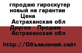 гпродаю гироскутер новый на гарантии › Цена ­ 10 000 - Астраханская обл. Другое » Продам   . Астраханская обл.